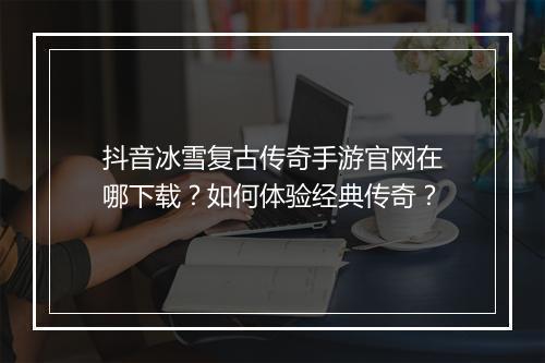 抖音冰雪复古传奇手游官网在哪下载？如何体验经典传奇？