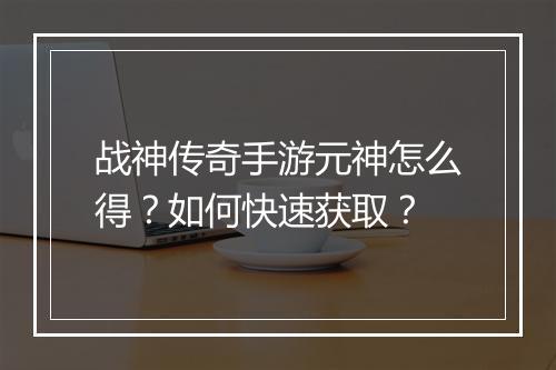 战神传奇手游元神怎么得？如何快速获取？