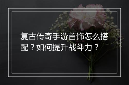 复古传奇手游首饰怎么搭配？如何提升战斗力？