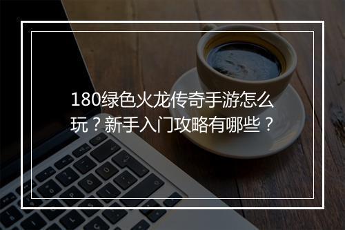 180绿色火龙传奇手游怎么玩？新手入门攻略有哪些？