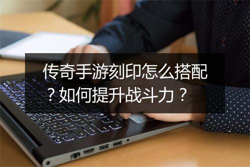 传奇手游刻印怎么搭配？如何提升战斗力？