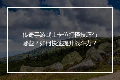 传奇手游战士卡位打怪技巧有哪些？如何快速提升战斗力？