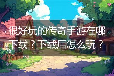 很好玩的传奇手游在哪下载？下载后怎么玩？