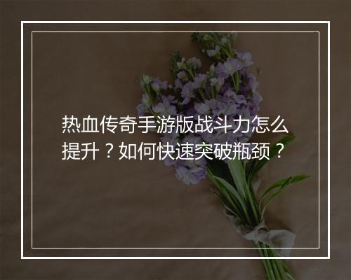 热血传奇手游版战斗力怎么提升？如何快速突破瓶颈？