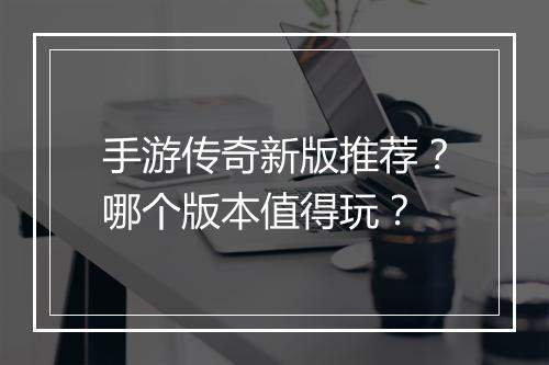 手游传奇新版推荐？哪个版本值得玩？