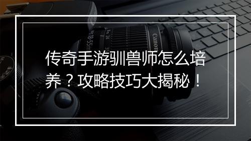 传奇手游驯兽师怎么培养？攻略技巧大揭秘！