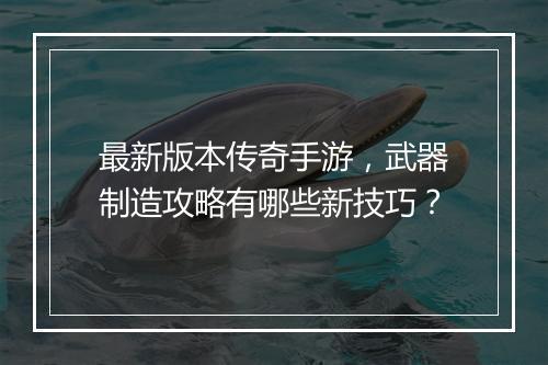 最新版本传奇手游，武器制造攻略有哪些新技巧？