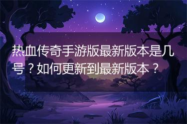 热血传奇手游版最新版本是几号？如何更新到最新版本？