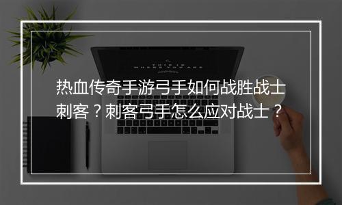 热血传奇手游弓手如何战胜战士刺客？刺客弓手怎么应对战士？