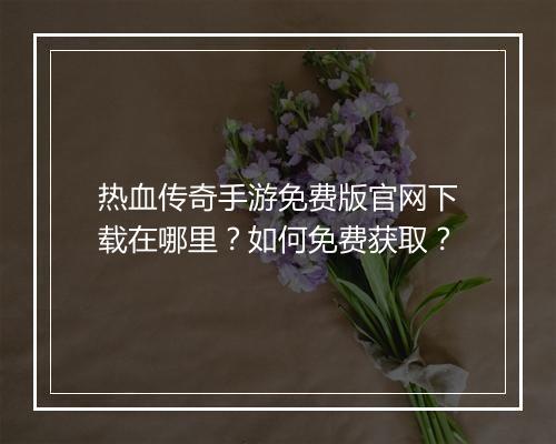 热血传奇手游免费版官网下载在哪里？如何免费获取？