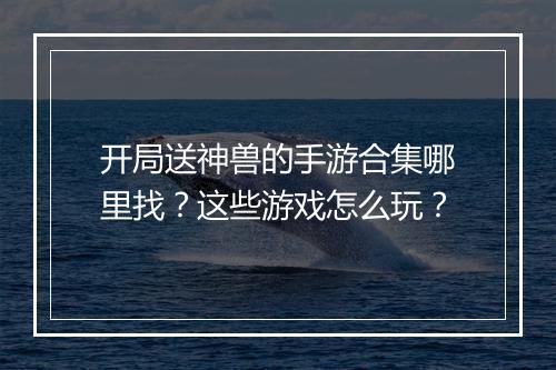 开局送神兽的手游合集哪里找？这些游戏怎么玩？