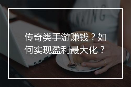 传奇类手游赚钱？如何实现盈利最大化？