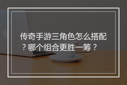 传奇手游三角色怎么搭配？哪个组合更胜一筹？