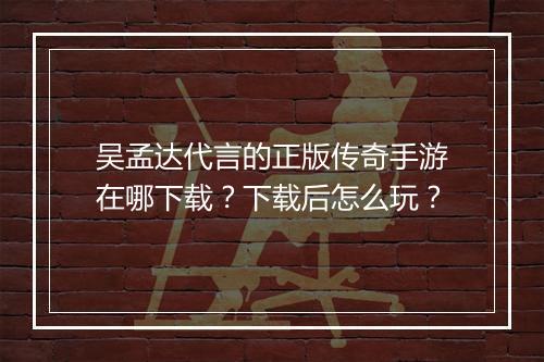 吴孟达代言的正版传奇手游在哪下载？下载后怎么玩？