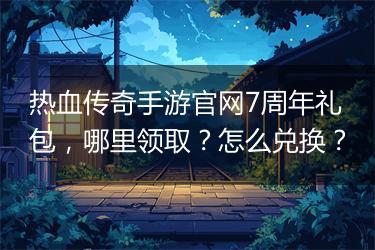 热血传奇手游官网7周年礼包，哪里领取？怎么兑换？