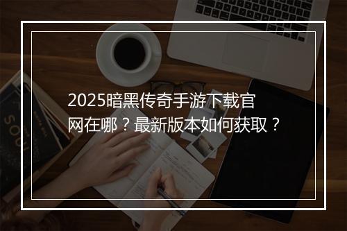 2025暗黑传奇手游下载官网在哪？最新版本如何获取？