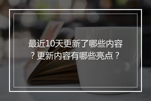 最近10天更新了哪些内容？更新内容有哪些亮点？