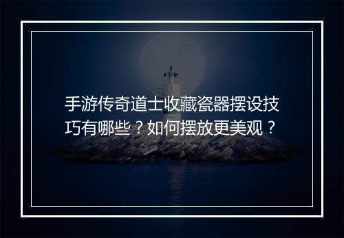 手游传奇道士收藏瓷器摆设技巧有哪些？如何摆放更美观？