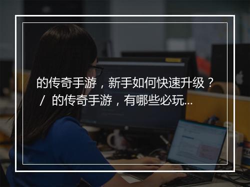 的传奇手游，新手如何快速升级？／ 的传奇手游，有哪些必玩攻略？
