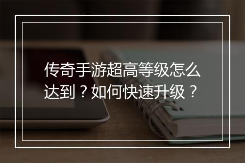 传奇手游超高等级怎么达到？如何快速升级？