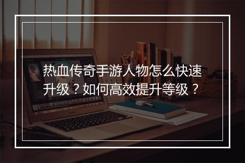 热血传奇手游人物怎么快速升级？如何高效提升等级？