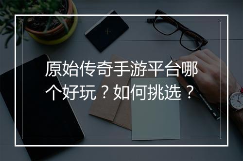 原始传奇手游平台哪个好玩？如何挑选？