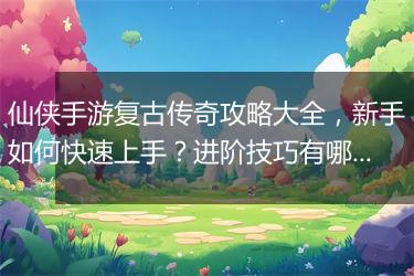 仙侠手游复古传奇攻略大全，新手如何快速上手？进阶技巧有哪些？