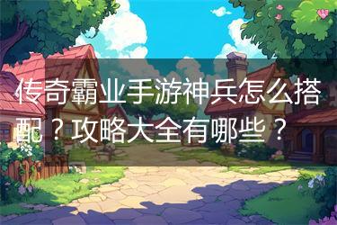 传奇霸业手游神兵怎么搭配？攻略大全有哪些？