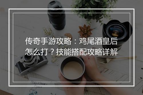 传奇手游攻略：鸡尾酒皇后怎么打？技能搭配攻略详解