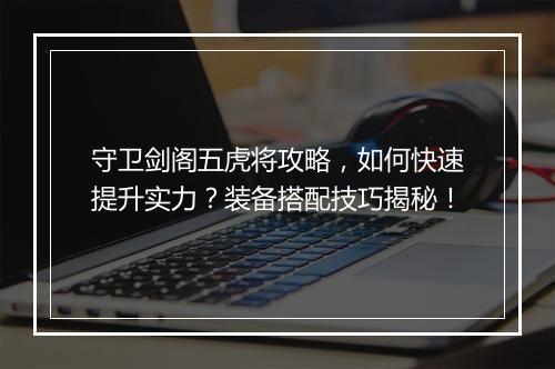 守卫剑阁五虎将攻略，如何快速提升实力？装备搭配技巧揭秘！