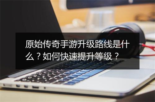 原始传奇手游升级路线是什么？如何快速提升等级？