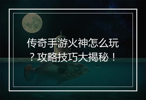 传奇手游火神怎么玩？攻略技巧大揭秘！