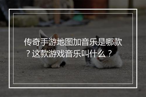 传奇手游地图加音乐是哪款？这款游戏音乐叫什么？