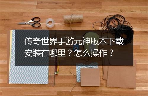 传奇世界手游元神版本下载安装在哪里？怎么操作？