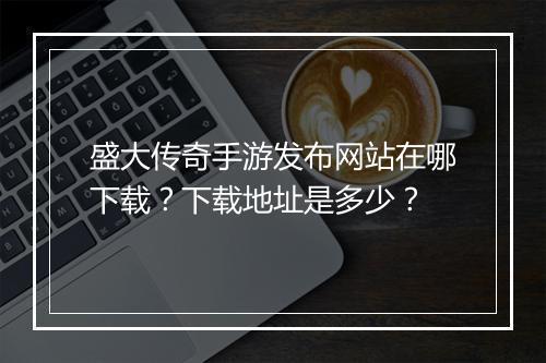 盛大传奇手游发布网站在哪下载？下载地址是多少？