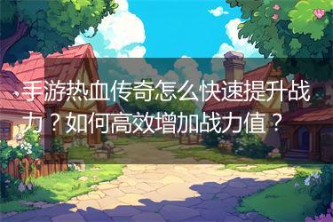 手游热血传奇怎么快速提升战力？如何高效增加战力值？