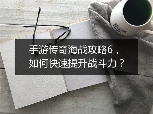 手游传奇海战攻略6，如何快速提升战斗力？