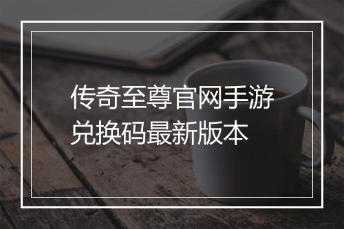 传奇至尊官网手游兑换码最新版本