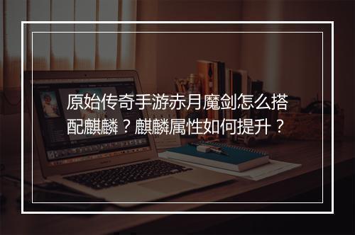 原始传奇手游赤月魔剑怎么搭配麒麟？麒麟属性如何提升？