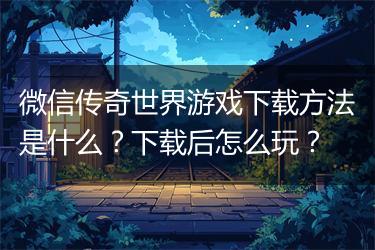 微信传奇世界游戏下载方法是什么？下载后怎么玩？