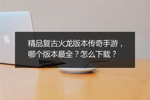 精品复古火龙版本传奇手游，哪个版本最全？怎么下载？