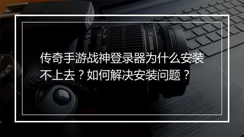 传奇手游战神登录器为什么安装不上去？如何解决安装问题？
