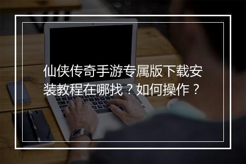仙侠传奇手游专属版下载安装教程在哪找？如何操作？