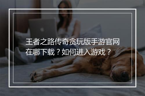 王者之路传奇贪玩版手游官网在哪下载？如何进入游戏？