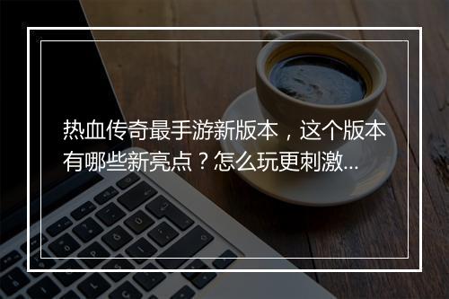 热血传奇最手游新版本，这个版本有哪些新亮点？怎么玩更刺激？