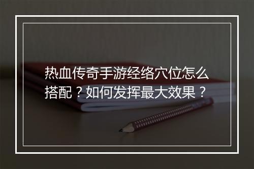 热血传奇手游经络穴位怎么搭配？如何发挥最大效果？