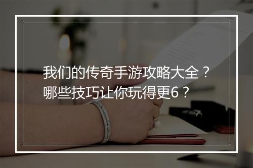 我们的传奇手游攻略大全？哪些技巧让你玩得更6？