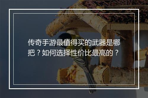 传奇手游最值得买的武器是哪把？如何选择性价比最高的？