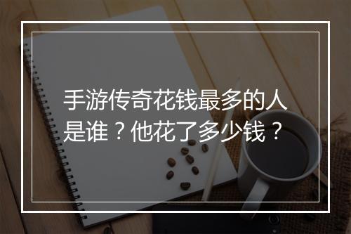 手游传奇花钱最多的人是谁？他花了多少钱？