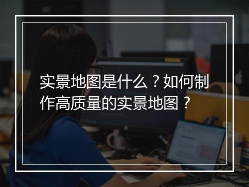 实景地图是什么？如何制作高质量的实景地图？